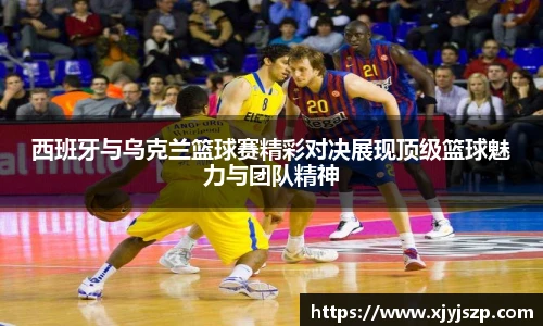 西班牙与乌克兰篮球赛精彩对决展现顶级篮球魅力与团队精神